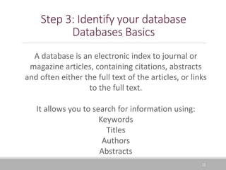 22
Step 3: Identify your database
Databases Basics
A database is an electronic index to journal or
magazine articles, containing citations, abstracts
and often either the full text of the articles, or links
to the full text.
It allows you to search for information using:
Keywords
Titles
Authors
Abstracts
 