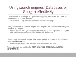 Using search engines (Databases or
Google) effectively
Keep in mind that Google is a good starting point, but that it isn’t able to
access most of our resources!
◦ For example – Scopus results are not are available via Google
Every database has a search engine like Google – but they are not always as
intuitive as Google
◦ Keep in mind that Google saves searches and uses specific algorithms to adapt to
your previous searches – this gives the efficient impression
When using any search engine – be more specific and keep in mind how to
evaluate information
◦ The more specific you are, the more relevant results it will give
Remember you are looking for PEER REVIEWED CREDIBLE ACADEMIC
INFORMATION
23
 