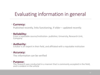 32
Evaluating information in general
 Currency:
Published recently, links functioning, if older – updated recently
 Reliability:
From a reputable source/institution- publisher, University, Research Unit,
Company
 Authority:
Creator is an expert in their field, and affiliated with a reputable institution
 Accuracy:
The information can be verified
 Purpose:
The research was conducted in a manner that is commonly accepted in the field,
and is evident in the article
 