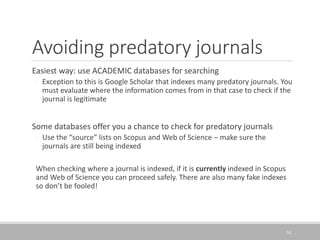 Avoiding predatory journals
Easiest way: use ACADEMIC databases for searching
◦ Exception to this is Google Scholar that indexes many predatory journals. You
must evaluate where the information comes from in that case to check if the
journal is legitimate
Some databases offer you a chance to check for predatory journals
◦ Use the “source” lists on Scopus and Web of Science – make sure the
journals are still being indexed
When checking where a journal is indexed, if it is currently indexed in Scopus
and Web of Science you can proceed safely. There are also many fake indexes
so don’t be fooled!
34
 