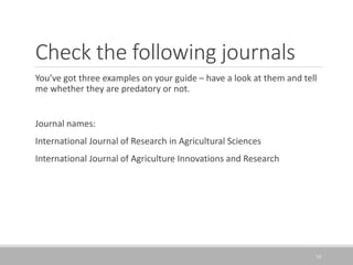 Check the following journals
You’ve got three examples on your guide – have a look at them and tell
me whether they are predatory or not.
Journal names:
International Journal of Research in Agricultural Sciences
International Journal of Agriculture Innovations and Research
35
 