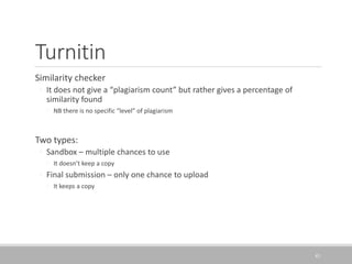 Turnitin
Similarity checker
◦ It does not give a “plagiarism count” but rather gives a percentage of
similarity found
◦ NB there is no specific “level” of plagiarism
Two types:
◦ Sandbox – multiple chances to use
◦ It doesn’t keep a copy
◦ Final submission – only one chance to upload
◦ It keeps a copy
43
 