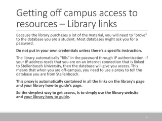 Getting off campus access to
resources – Library links
8
Because the library purchases a lot of the material, you will need to "prove"
to the database you are a student. Most databases might ask you for a
password.
Do not put in your own credentials unless there's a specific instruction.
The library automatically "fills" in the password through IP authentication. If
your IP address reads that you are on an internet connection that is linked
to Stellenbosch University, then the database will give you access. This
means that when you are off-campus, you need to use a proxy to tell the
database you are from Stellenbosch.
This proxy is automatically contained in all the links on the library's page
and your library how-to guide's page.
So the simplest way to get access, is to simply use the library website
and your library how-to guide.
 