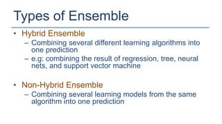 Types of Ensemble
• Hybrid Ensemble
  – Combining several different learning algorithms into
    one prediction
  – e.g: combining the result of regression, tree, neural
    nets, and support vector machine

• Non-Hybrid Ensemble
  – Combining several learning models from the same
    algorithm into one prediction
 