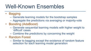Well-Known Ensembles
• Bagging
  – Generate learning models for the bootstrap samples
  – Aggregate the predictions via averaging or majority-vote
• Boosting (AdaBoost)
  – Generate sequential learning models with higher weight to
    ‘difficult’ cases
  – Combine the predictions by concerning the weight
• Random Forest
  – Similar to bagging except the existence of random feature
    selection for each learning model generation
 