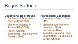 Bagus Sartono
Educational Background        Professional Experience
• Bachelor of Science in      • Lecturer – Dept of Stats
  Stats – IPB (2000)            IPB
• Master of Science in        • Experienced Trainer in
  Stats – IPB (2004)            Analytics (Bank
• PhD in Applied                Indonesia, Bank
  Economics – University of     Mandiri, Ganesha Cipta
  Antwerp (2012)                Informatika, CIFOR, LIPI,
                                LPEM-UI, etc)
 