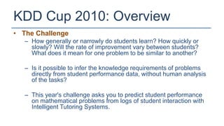KDD Cup 2010: Overview
• The Challenge
   – How generally or narrowly do students learn? How quickly or
     slowly? Will the rate of improvement vary between students?
     What does it mean for one problem to be similar to another?

   – Is it possible to infer the knowledge requirements of problems
     directly from student performance data, without human analysis
     of the tasks?

   – This year's challenge asks you to predict student performance
     on mathematical problems from logs of student interaction with
     Intelligent Tutoring Systems.
 