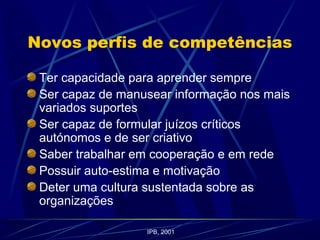 Novos perfis de competências
Ter capacidade para aprender sempre
Ser capaz de manusear informação nos mais
variados suportes
Ser capaz de formular juízos críticos
autónomos e de ser criativo
Saber trabalhar em cooperação e em rede
Possuir auto-estima e motivação
Deter uma cultura sustentada sobre as
organizações
IPB, 2001
 