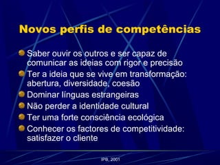 Novos perfis de competências
Saber ouvir os outros e ser capaz de
comunicar as ideias com rigor e precisão
Ter a ideia que se vive em transformação:
abertura, diversidade, coesão
Dominar línguas estrangeiras
Não perder a identidade cultural
Ter uma forte consciência ecológica
Conhecer os factores de competitividade:
satisfazer o cliente
IPB, 2001
 