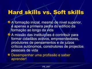 Hard skills vs. Soft skills
A formação inicial, mesmo de nível superior,
é apenas a primeira pedra do edifício da
formação ao longo da vida
A missão das instituições é contribuir para
formar cidadãos activos, empreendedores,
produtores de pensamentos e de juízos
críticos autónomos, construtores de projectos
pessoais de vida
Desempenhar uma profissão e saber
aprender!
IPB, 2001
 