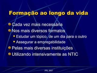 Formação ao longo da vida
Cada vez mais necessária
Nos mais diversos formatos
Estudar um tópico, de um dia para o outro
Assegurar a empregabilidade
Pelas mais diversas instituições
Utilizando intensivamente as NTIC
IPB, 2001
 