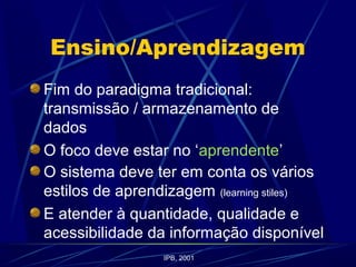 Ensino/Aprendizagem
Fim do paradigma tradicional:
transmissão / armazenamento de
dados
O foco deve estar no ‘aprendente’
O sistema deve ter em conta os vários
estilos de aprendizagem (learning stiles)
E atender à quantidade, qualidade e
acessibilidade da informação disponível
IPB, 2001
 