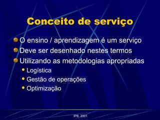 Conceito de serviço
O ensino / aprendizagem é um serviço
Deve ser desenhado nestes termos
Utilizando as metodologias apropriadas
Logística
Gestão de operações
Optimização
IPB, 2001
 