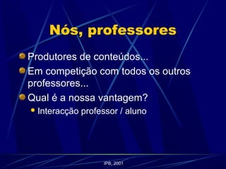 Nós, professores
Produtores de conteúdos...
Em competição com todos os outros
professores...
Qual é a nossa vantagem?
Interacção professor / aluno
IPB, 2001
 