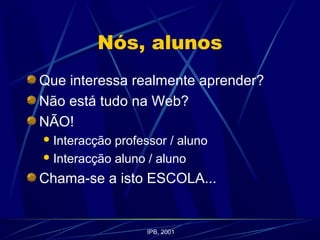 Nós, alunos
Que interessa realmente aprender?
Não está tudo na Web?
NÃO!
Interacção professor / aluno
Interacção aluno / aluno
Chama-se a isto ESCOLA...
IPB, 2001
 