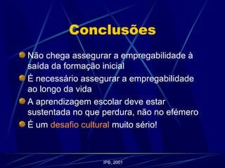 Conclusões
Não chega assegurar a empregabilidade à
saída da formação inicial
É necessário assegurar a empregabilidade
ao longo da vida
A aprendizagem escolar deve estar
sustentada no que perdura, não no efémero
É um desafio cultural muito sério!
IPB, 2001
 