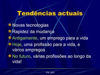 Tendências actuais
Novas tecnologias
Rapidez da mudança
Antigamente, um emprego para a vida
Hoje, uma profissão para a vida, e
vários empregos
No futuro, várias profissões ao longo da
vida!
IPB, 2001
 