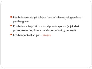 People Centered Development
Pendudukan sebagai subyek (pelaku) dan obyek (penikmat)
pembangunan
Penduduk sebagai titik sentral pembangunan (sejak dari
perencanaan, implementasi dan monitoring evaluasi).
Lebih menekankan pada proses
 