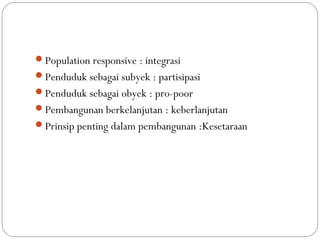 Dimensi
Population responsive : integrasi
Penduduk sebagai subyek : partisipasi
Penduduk sebagai obyek : pro-poor
Pembangunan berkelanjutan : keberlanjutan
Prinsip penting dalam pembangunan :Kesetaraan
 