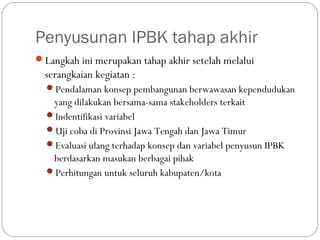 Penyusunan IPBK tahap akhir
Langkah ini merupakan tahap akhir setelah melalui
serangkaian kegiatan :
Pendalaman konsep pembangunan berwawasan kependudukan
yang dilakukan bersama-sama stakeholders terkait
Indentifikasi variabel
Uji coba di Provinsi Jawa Tengah dan Jawa Timur
Evaluasi ulang terhadap konsep dan variabel penyusun IPBK
berdasarkan masukan berbagai pihak
Perhitungan untuk seluruh kabupaten/kota
 
