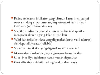Policy relevant : indikator yang disusun harus mempunyai
relevansi dengan perumusan, implementasi atau monev
kebijakan (nilai kemanfaatan)
Specific : indikator yang disusun harus bersifat spesifik
mengukur dimensi yang telah ditentukan
Valid dan reliable : data yang digunakan harus valid (akurat)
dan dapat dipercaya (reliable)
Sensitive : indikator yang digunakan harus sesnsitif
Measurable : indikator yang digunakan harus terukur
User-friendly : indikator harus mudah digunakan
Cost effective : efektif dari segi waktu dan beaya
 