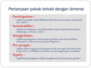 Pertanyaan pokok terkait dengan dimensi
• Participation :
• Apakah penduduk sudah dilibatkan baik dalam perencanaan, pelaksanaan,
dan evaluasi ?
• Sustainability :
• Apakah pembangunan yang dilaksanakan telah menjamin keberlanjutan
(lingkungan, ekonomi, sosial) ?
• Integration :
• Apakah pembangunan telah mengintegrasikan aspek kependudukan
(demografi) dalam perencanaan pembangunan ?
• Pro people :
• Apakah alokasi anggaran pembangunan telah mencapai nilai ideal untuk
ketiga sektor, pendidikan, kesehatan, dan penanggulangan kemsikinan
• Equity :
• Apakah pembangunan sudah mengakomodasi kesetaraan gender ?
 
