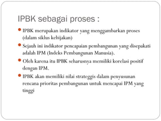 IPBK sebagai proses :
IPBK merupakan indikator yang menggambarkan proses
(dalam siklus kebijakan)
Sejauh ini indikator pencapaian pembangunan yang disepakati
adalah IPM (Indeks Pembangunan Manusia).
Oleh karena itu IPBK seharusnya memiliki korelasi positif
dengan IPM.
IPBK akan memiliki nilai strateggis dalam penyusunan
rencana prioritas pembangunan untuk mencapai IPM yang
tinggi
 