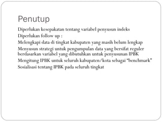 Penutup
Diperlukan kesepakatan tentang variabel penyusun indeks
Diperlukan follow up :
Melengkapi data di tingkat kabupaten yang masih belum lengkap
Menyusun strategi untuk pengumpulan data yang bersifat reguler
berdasarkan variabel yang dibutuhkan untuk penyusunan IPBK
Mengitung IPBK untuk seluruh kabupaten/kota sebagai “benchmark”
Sosialisasi tentang IPBK pada seluruh tingkat
 