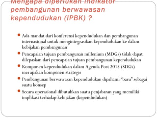 Mengapa diperlukan indikator
pembangunan berwawasan
kependudukan (IPBK) ?
Ada mandat dari konferensi kependudukan dan pembangunan
internasional untuk mengintegrasikan kependudukan ke dalam
kebijakan pembangunan
Pencapaian tujuan pembangunan millenium (MDGs) tidak dapat
dilepaskan dari pencapaian tujuan pembangunan kependudukan
Komponen kependudukan dalam Agenda Post 2015 (SDGs)
merupakan komponen strategis
Pembangunan berwawasan kependudukan dipahami “baru” sebagai
suatu konsep
Secara operasional dibutuhkan suatu penjabaran yang memiliki
implikasi terhadap kebijakan (kependudukan)
 