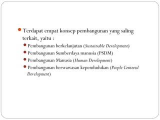 Kerangka konseptual
Terdapat empat konsep pembangunan yang saling
terkait, yaitu :
Pembangunan berkelanjutan (Sustainable Development)
Pembangunan Sumberdaya manusia (PSDM)
Pembangunan Manusia (Human Development)
Pembangunan berwawasan kependudukan (People Centered
Development)
 