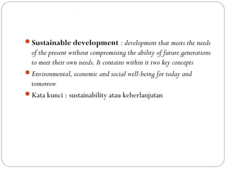 Dimensi Pembangunan Berwawasan
Kependudukan
Sustainable development : development that meets the needs
of the present without compromising the ability of future generations
to meet their own needs. It contains within it two key concepts
Environmental, economic and social well-being for today and
tomorrow
Kata kunci : sustainability atau keberlanjutan
 