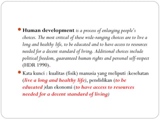 Human development is a process of enlarging people’s
choices. The most critical of these wide-ranging choices are to live a
long and healthy life, to be educated and to have access to resources
needed for a decent standard of living. Additional choices include
political freedom, guaranteed human rights and personal self-respect
(HDR 1990).
Kata kunci : kualitas (fisik) manusia yang meliputi :kesehatan
(live a long and healthy life), pendidikan (to be
educated )dan ekonomi (to have access to resources
needed for a decent standard of living)
 
