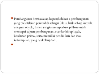 Pembangunan berwawasan kependudukan : pembangunan
yang meletakkan penduduk sebagai fokus, baik sebagi subyek
maupun obyek, dalam rangka memperluas pilihan untuk
mencapai tujuan pembangunan, standar hidup layak,
kesehatan prima, serta memiliki pendidikan dan atau
ketrampilan, yang berkelanjutan.

 