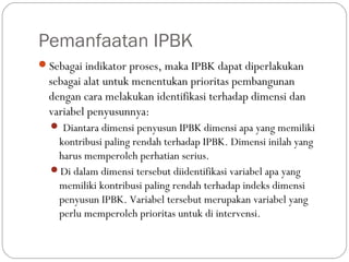 Pemanfaatan IPBK
Sebagai indikator proses, maka IPBK dapat diperlakukan
sebagai alat untuk menentukan prioritas pembangunan
dengan cara melakukan identifikasi terhadap dimensi dan
variabel penyusunnya:
 Diantara dimensi penyusun IPBK dimensi apa yang memiliki
kontribusi paling rendah terhadap IPBK. Dimensi inilah yang
harus memperoleh perhatian serius.
Di dalam dimensi tersebut diidentifikasi variabel apa yang
memiliki kontribusi paling rendah terhadap indeks dimensi
penyusun IPBK. Variabel tersebut merupakan variabel yang
perlu memperoleh prioritas untuk di intervensi.
 
