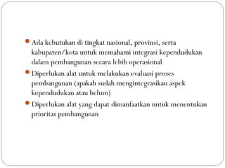 Ada kebutuhan di tingkat nasional, provinsi, serta
kabupaten/kota untuk memahami integrasi kependudukan
dalam pembangunan secara lebih operasional
Diperlukan alat untuk melakukan evaluasi proses
pembangunan (apakah sudah mengintegrasikan aspek
kependudukan atau belum)
Diperlukan alat yang dapat dimanfaatkan untuk menentukan
prioritas pembangunan
 