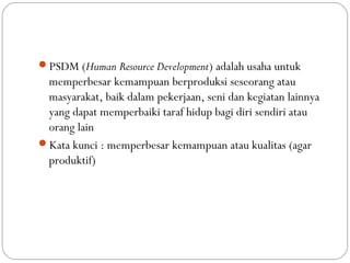 PSDM (Human Resource Development) adalah usaha untuk
memperbesar kemampuan berproduksi seseorang atau
masyarakat, baik dalam pekerjaan, seni dan kegiatan lainnya
yang dapat memperbaiki taraf hidup bagi diri sendiri atau
orang lain
Kata kunci : memperbesar kemampuan atau kualitas (agar
produktif)
 
