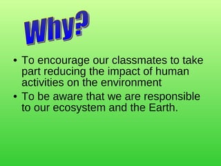 To encourage our classmates to take part reducing the impact of human activities on the environment To be aware that we are responsible to our ecosystem and the Earth. Why? 
