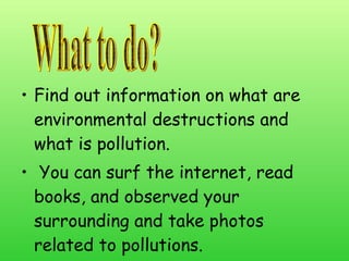 Find out information on what are environmental destructions and what is pollution. You can surf the internet, read books, and observed your surrounding and take photos related to pollutions. What to do? 