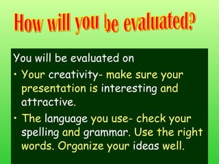You will be evaluated on Your  creativity - make sure your presentation is  interesting  and  attractive . The  language  you use- check your  spelling  and  grammar . Use the right words. Organize your  ideas  well. How will you be evaluated? 