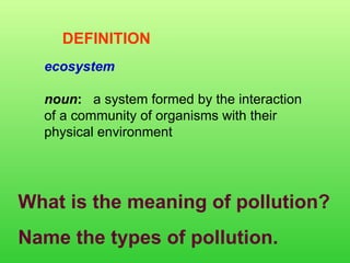 ecosystem noun :    a system formed by the interaction of a community of organisms with their physical environment  DEFINITION What is the meaning of pollution? Name the types of pollution. 