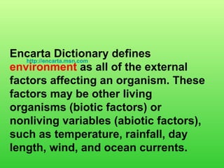 Encarta Dictionary defines  environment  as all of the external factors affecting an organism. These factors may be other living organisms (biotic factors) or nonliving variables (abiotic factors), such as temperature, rainfall, day length, wind, and ocean currents.   http://encarta.msn.com   