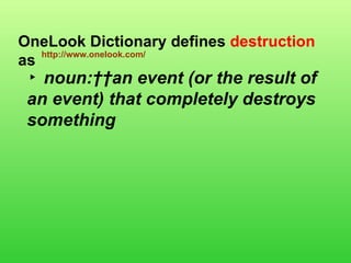 ▸  noun:  an event (or the result of an event) that completely destroys something   OneLook Dictionary defines  destruction  as  http://www.onelook.com/ 