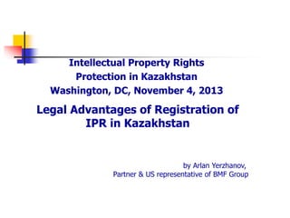 Legal Advantages of Registration of
IPR in Kazakhstan
Intellectual Property Rights
Protection in Kazakhstan
Washington, DC, November 4, 2013
by Arlan Yerzhanov,
Partner & US representative of BMF Group
 