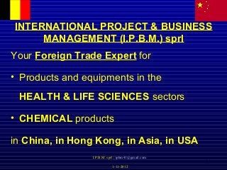 1
INTERNATIONAL PROJECT & BUSINESS
MANAGEMENT (I.P.B.M.) sprl
Your Foreign Trade Expert for
• Products and equipments in the
HEALTH & LIFE SCIENCES sectors
• CHEMICAL products
in China, in Hong Kong, in Asia, in USA
I.P.B.M. sprl ; ipbm41@gmail.com
1-11-2012
 