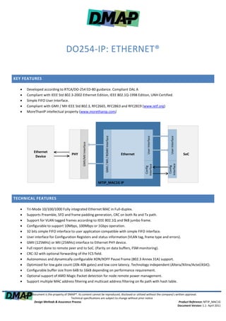DO254-IP: ETHERNET®

KEY FEATURES

     Developed according to RTCA/DO-254 ED-80 guidance. Compliant DAL A
     Compliant with IEEE Std 802.3-2002 Ethernet Edition, IEEE 802.1Q-1998 Edition, UNH Certified.
     Simple FIFO User Interface.
     Compliant with GMII / MII IEEE Std 802.3, RFC2665, RFC2863 and RFC2819 (www.ietf.org)
     MoreThanIP intellectual property (www.morethanip.com)
                                                                          GMII / MII / RGMII Interface




                                                                                                                      User Interface




                                                                                                                                         User Interface
                                                  GMII/MII Interface




           Ethernet
                                         PHY                                                             Ethernet                                         SoC
            Device



                                                                                                                                       Interface
                                                                                                                    Interface




                                                                                                                                         Config
                                                                                                                      Config




                                                                       MTIP_MAC1G IP



TECHNICAL FEATURES

     Tri-Mode 10/100/1000 Fully integrated Ethernet MAC in Full-duplex.
     Supports Preamble, SFD and frame padding generation, CRC on both Rx and Tx path.
     Support for VLAN tagged frames according to IEEE 802.1Q and 9kB jumbo frame.
     Configurable to support 10Mbps, 100Mbps or 1Gbps operation.
     32 bits simple FIFO interface to user application compatible with simple FIFO interface.
     User interface for Configuration Registers and status information (VLAN tag, frame type and errors).
     GMII (125MHz) or MII (25MHz) interface to Ethernet PHY device.
     Full report done to remote peer and to SoC. (Parity on data buffers, FSM monitoring).
     CRC-32 with optional forwarding of the FCS field.
     Autonomous and dynamically configurable XON/XOFF Pause Frame (802.3 Annex 31A) support.
     Optimized for low gate count (20k-40k gates) and low core latency. Technology independent (Altera/Xilinx/Actel/ASIC).
     Configurable buffer size from 64B to 16kB depending on performance requirement.
     Optional support of AMD Magic Packet detection for node remote power management.
     Support multiple MAC address filtering and multicast address filtering on Rx path with hash table.


      This document is the property of DMAP®. Its content cannot be reproduced, disclosed or utilized without the company's written approval.
                                         Technical specifications are subject to change without prior notice
            Design Methods & Assurance Process                                                                                Product Reference: MTIP_MAC1G
                                                                                                                             Document Version: 1.1- April 2011
 