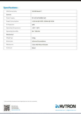 Specifications :
LAN Connectivity

10/100 Based-T

General
Power Supply

DC 12V & PoE(802.3af)

Power Consumption

<150 mA @ IR Off, <550mA @ IR ON

IP Protection

Ip66

Operating Temperature

-30°C ~ 60°C

Operating Humidity

0% ~ 90% RH

Mechanical
Weight (g)

0.6Kg

Dimension

145mmx71mmx58mm

Mechanism

2 Axis Wall Mount Bracket

Enclosure

Metal

* Product specifications and appearance may be changed without prior notice due to improvements.

Scan with your
Smart phone for
more information
www.avtrontech.com

www.avtrontech.com

info@avtrontech.com

 