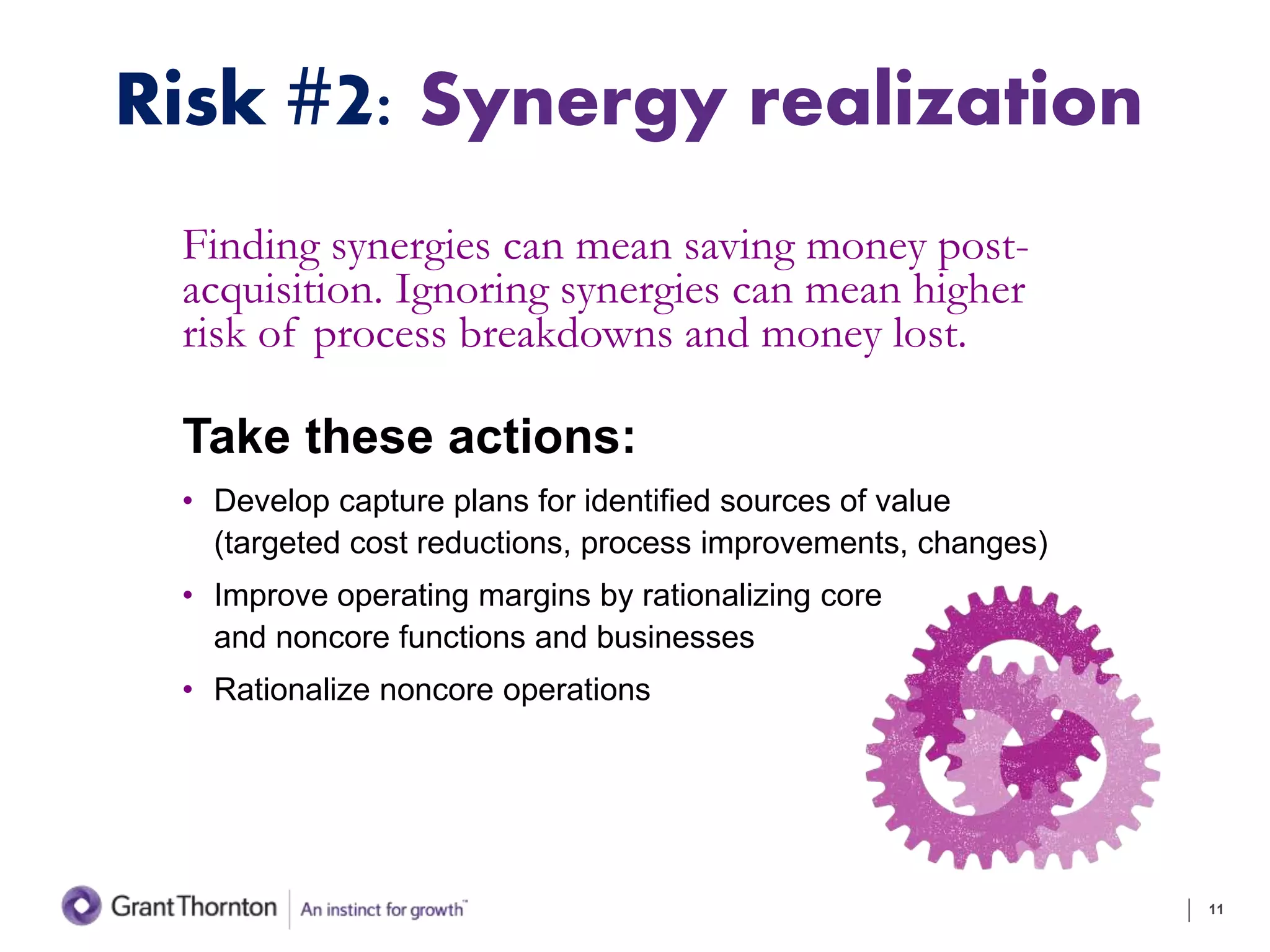 Risk #2: Synergy realization
Finding synergies can mean saving money post-
acquisition. Ignoring synergies can mean higher
risk of process breakdowns and money lost.
Take these actions:
• Develop capture plans for identified sources of value
(targeted cost reductions, process improvements, changes)
• Improve operating margins by rationalizing core
and noncore functions and businesses
• Rationalize noncore operations
11
 
