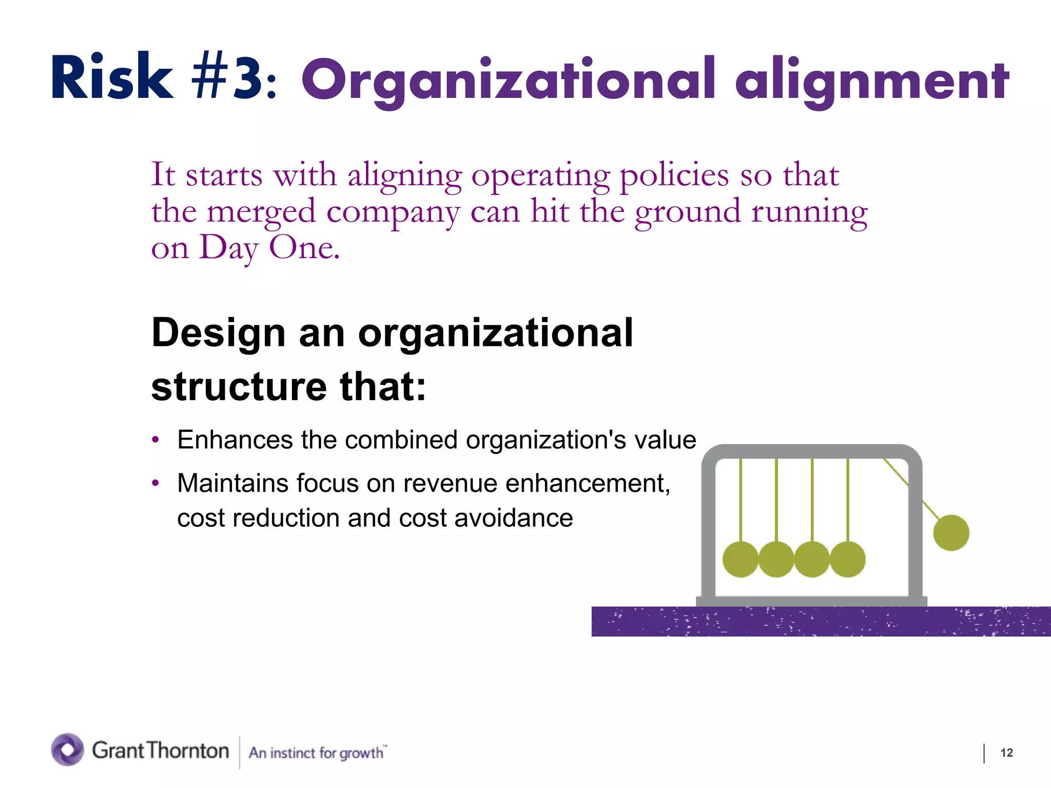 Risk #3: Organizational alignment
It starts with aligning operating policies so that
the merged company can hit the ground running
on Day One.
Design an organizational
structure that:
• Enhances the combined organization's value
• Maintains focus on revenue enhancement,
cost reduction and cost avoidance
12
 