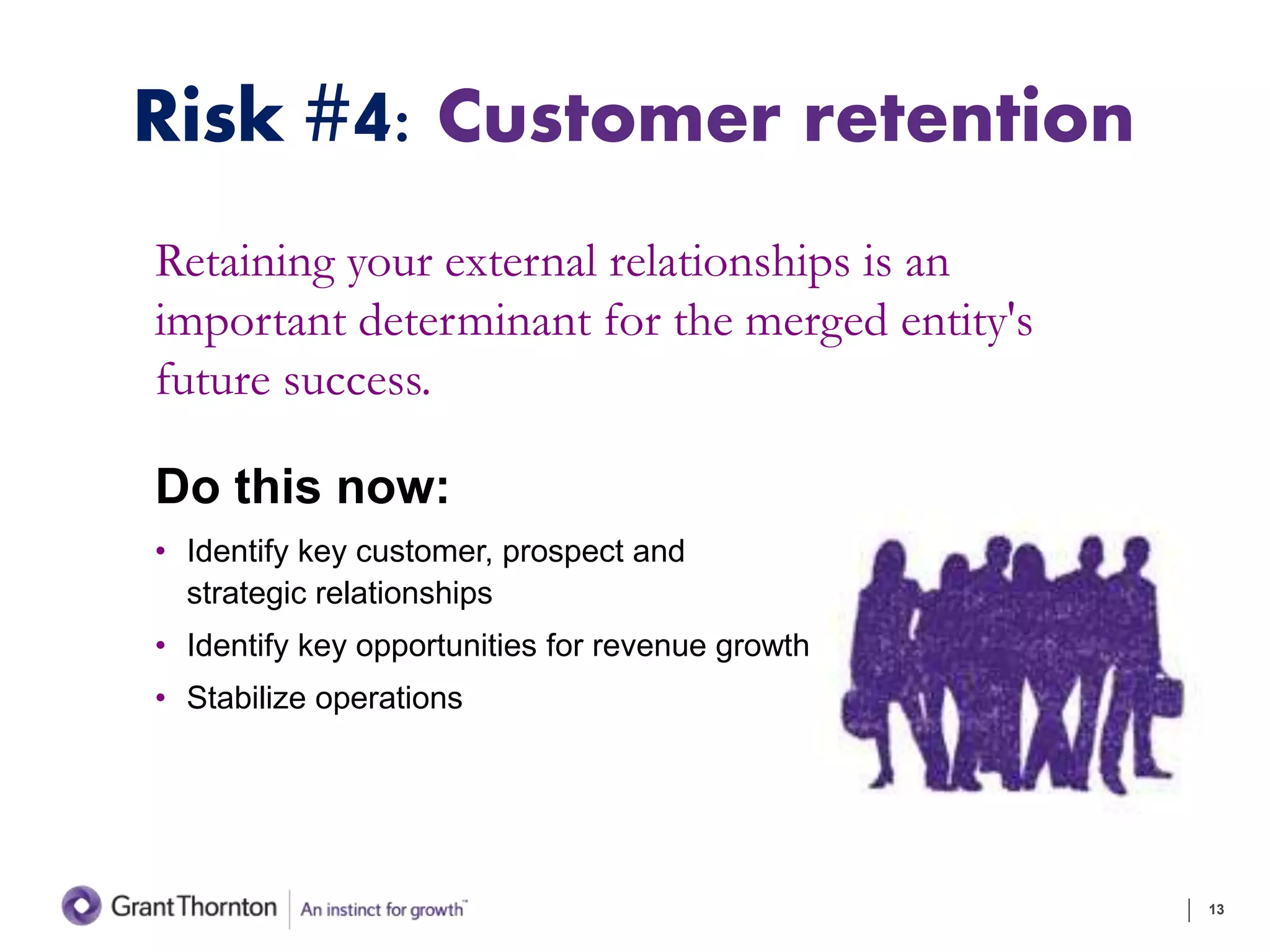 Risk #4: Customer retention
Retaining your external relationships is an
important determinant for the merged entity's
future success.
Do this now:
• Identify key customer, prospect and
strategic relationships
• Identify key opportunities for revenue growth
• Stabilize operations
13
 