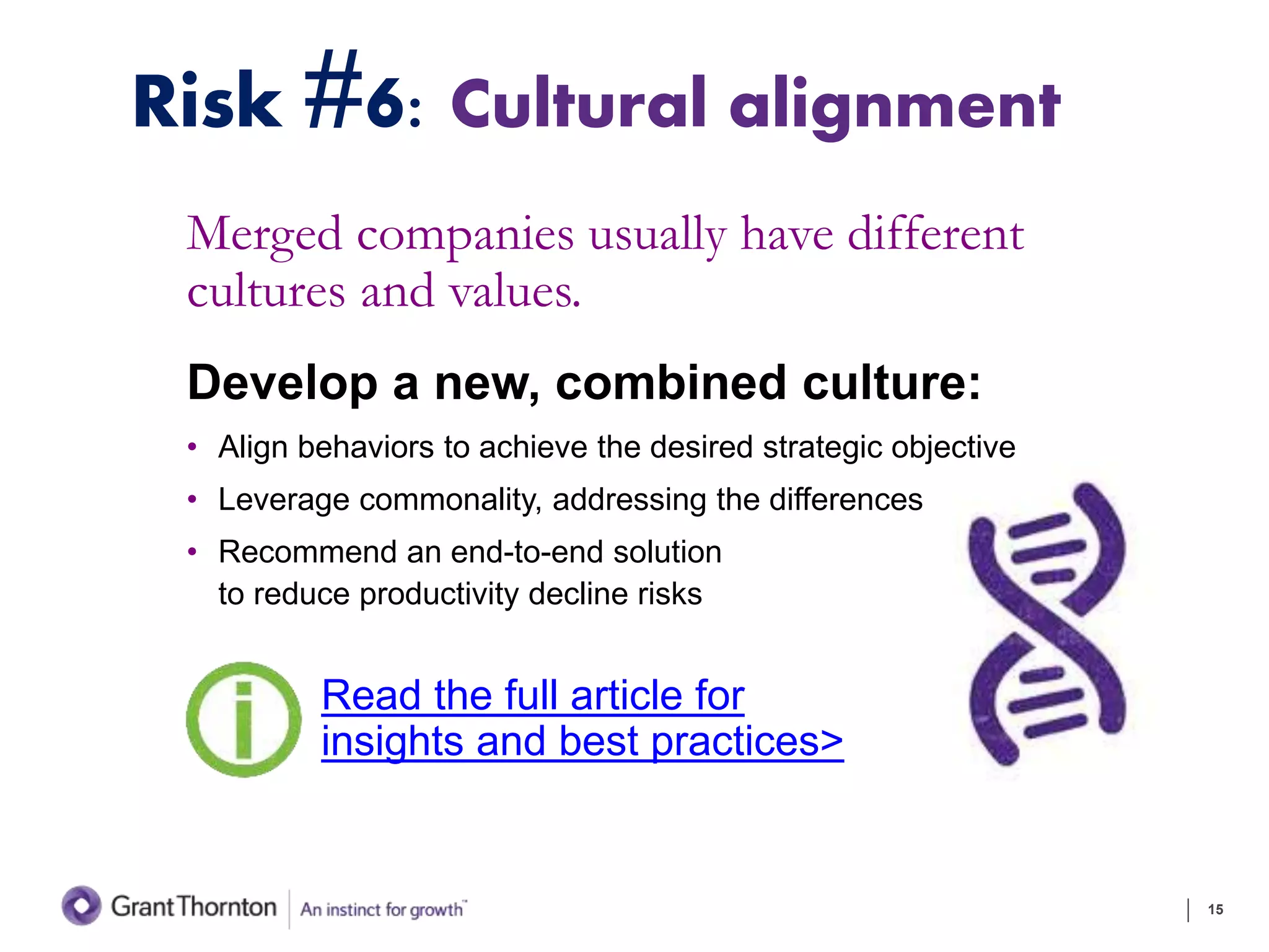 Risk #6: Cultural alignment
Merged companies usually have different
cultures and values.
Develop a new, combined culture:
• Align behaviors to achieve the desired strategic objective
• Leverage commonality, addressing the differences
• Recommend an end-to-end solution
to reduce productivity decline risks
15
Read the full article for
insights and best practices>
 
